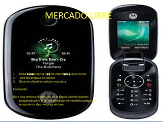 MERCADO LIBREHubo una personas que me ofreció un precio menor.  otra me propuso un celular.Otra me ofreció un celular mas plataConclusiónDuro una semana el producto en la pagina salieron buenas propuestas pero al fin me decidí por no venderlo porque me propusieron algo mejor en mi casa.