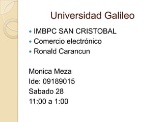 Universidad Galileo IMBPC SAN CRISTOBAL Comercio electrónico Ronald Carancun Monica Meza Ide: 09189015 Sabado 28 11:00 a 1:00 