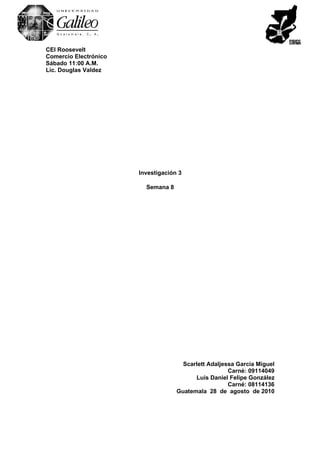 CEI Roosevelt
Comercio Electrónico
Sábado 11:00 A.M.
Lic. Douglas Valdez




                       Investigación 3

                         Semana 8




                                      Scarlett Adaljessa García Miguel
                                                      Carné: 09114049
                                          Luis Daniel Felipe González
                                                      Carné: 08114136
                                    Guatemala 28 de agosto de 2010
 