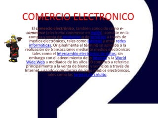 COMERCIO ELECTRONICO El comercio electrónico, también conocido como e-commerce (electroniccommerce en inglés), consiste en la compra y venta de productos o de servicios a través de medios electrónicos, tales como Internet y otras redes informáticas. Originalmente el término se aplicaba a la realización de transacciones mediante medios electrónicos tales como el Intercambio electrónico de datos, sin embargo con el advenimiento de la Internet y la WorldWide Web a mediados de los años 90 comenzó a referirse principalmente a la venta de bienes y servicios a través de Internet, usando como forma de pago medios electrónicos, tales como las tarjetas de crédito. 