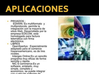 PRIVADOS :EDIWIN: Es multiformato  y multiprotocolo, permite la integración con la mayoría de  sitios Web. Desarrollado por la empresa EDICOM, está homologado para factura telemática con firma electrónica.LIBRES OpenXpertya: Especialmente adaptado para el comercio hispanoamericano, es de tres niveles.       Interges Online:Esun sencillo programa muy eficaz de forma sencilla y rápida.        NIC E-commerce:Esun software, enlatado, muy simple, completo y económico, se puede integrar con cualquier software de gestión interno de las empresas automatizando todo el proceso del comercio.APLICACIONES 