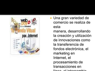 Una gran variedad de comercio se realiza de esta manera, desarrollando  la creación y utilización de innovaciones como la transferencia de fondos electrónica, el marketing en Internet, el procesamiento de transacciones en línea, el intercambio electrónico de datos, entre otros 