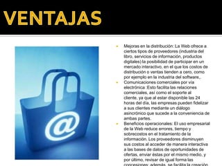 VENTAJASMejoras en la distribución: La Web ofrece a ciertos tipos de proveedores (industria del libro, servicios de información, productos digitales) la posibilidad de participar en un mercado interactivo, en el que los costos de distribución o ventas tienden a cero, como por ejemplo en la industria del software,.Comunicaciones comerciales por vía electrónica :Esto facilita las relaciones comerciales, así como el soporte al cliente, ya que al estar disponible las 24 horas del día, las empresas pueden fidelizar a sus clientes mediante un diálogo asincrónico que sucede a la conveniencia de ambas partes.Beneficios operacionales: El uso empresarial de la Web reduce errores, tiempo y sobrecostos en el tratamiento de la información. Los proveedores disminuyen sus costos al acceder de manera interactiva a las bases de datos de oportunidades de ofertas, enviar éstas por el mismo medio, y por último, revisar de igual forma las concesiones; además, se facilita la creación de mercados y segmentos nuevos, el incremento en la generación de ventajas en las ventas, la mayor facilidad para entrar en mercados nuevos, especialmente en los geográficamente remotos, y alcanzarlos con mayor rapidez.
