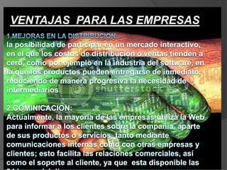 VENTAJAS  PARA LAS EMPRESAS1.MEJORAS EN LA DISTRIBUCION:la posibilidad de participar en un mercado interactivo, en el que los costos de distribución o ventas tienden a cero, como por ejemplo en la industria del software, en la que los productos pueden entregarse de inmediato, reduciendo de manera progresiva la necesidad de intermediarios.2.COMINICACION:Actualmente, la mayoría de las empresas utiliza la Web para informar a los clientes sobre la compañía, aparte de sus productos o servicios, tanto mediante comunicaciones internas como con otras empresas y clientes; esto facilita las relaciones comerciales, así como el soporte al cliente, ya que  esta disponible las 24 horas del día.