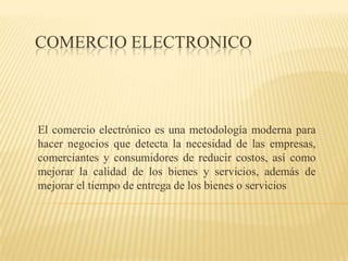 COMERCIO ELECTRONICO El comercio electrónico es una metodología moderna para hacer negocios que detecta la necesidad de las empresas, comerciantes y consumidores de reducir costos, así como mejorar la calidad de los bienes y servicios, además de mejorar el tiempo de entrega de los bienes o servicios 