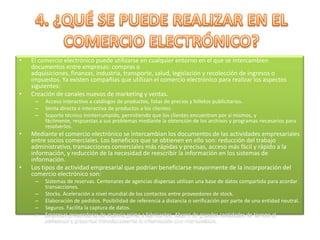 4. ¿QUÉ SE PUEDE REALIZAR EN EL COMERCIO ELECTRÓNICO?El comercio electrónico puede utilizarse en cualquier entorno en el que se intercambien documentos entre empresas: compras o adquisiciones, finanzas, industria, transporte, salud, legislación y recolección de ingresos o impuestos. Ya existen compañías que utilizan el comercio electrónico para realizar los aspectos siguientes:Creación de canales nuevos de marketing y ventas.Acceso interactivo a catálogos de productos, listas de precios y folletos publicitarios.Venta directa e interactiva de productos a los clientes.Soporte técnico ininterrumpido, permitiendo que los clientes encuentren por sí mismos, y fácilmente, respuestas a sus problemas mediante la obtención de los archivos y programas necesarios para resolverlos.Mediante el comercio electrónico se intercambian los documentos de las actividades empresariales entre socios comerciales. Los beneficios que se obtienen en ello son: reducción del trabajo administrativo, transacciones comerciales más rápidas y precisas, acceso más fácil y rápido a la información, y reducción de la necesidad de reescribir la información en los sistemas de información.Los tipos de actividad empresarial que podrían beneficiarse mayormente de la incorporación del comercio electrónico son:Sistemas de reservas. Centenares de agencias dispersas utilizan una base de datos compartida para acordar transacciones.Stocks. Aceleración a nivel mundial de los contactos entre proveedores de stock.Elaboración de pedidos. Posibilidad de referencia a distancia o verificación por parte de una entidad neutral.Seguros. Facilita la captura de datos.Empresas proveedoras de materia prima a fabricantes. Ahorro de grandes cantidades de tiempo al comunicar y presentar inmediatamente la información que intercambian.