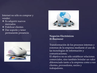 Internet no sólo es comprar y
vender:
 Es adquirir nuevos
   mercados
 Fidelizar clientes
 Dar soporte y tener
   permanente presencia
                                Negocios Electrónicos
                                (E-Business)

                                Transformación de los procesos internos y
                                externos de la empresa mediante el uso de
                                las tecnologías de información y
                                comunicaciones.
                                El objetivo no es sólo establecer relaciones
                                comerciales, sino también brindar un valor
                                diferenciado tanto a la empresa como a sus
                                clientes, proveedores, socios y
                                trabajadores.
 