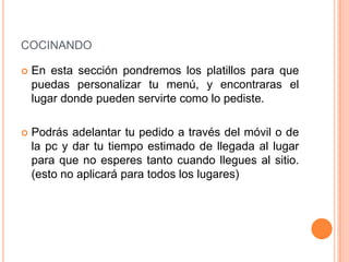 COCINANDO

   En esta sección pondremos los platillos para que
    puedas personalizar tu menú, y encontraras el
    lugar donde pueden servirte como lo pediste.

   Podrás adelantar tu pedido a través del móvil o de
    la pc y dar tu tiempo estimado de llegada al lugar
    para que no esperes tanto cuando llegues al sitio.
    (esto no aplicará para todos los lugares)
 