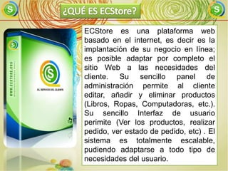 ECStore es una plataforma web
basado en el internet, es decir es la
implantación de su negocio en línea;
es posible adaptar por completo el
sitio Web a las necesidades del
cliente. Su sencillo panel de
administración permite al cliente
editar, añadir y eliminar productos
(Libros, Ropas, Computadoras, etc.).
Su sencillo Interfaz de usuario
perimite (Ver los productos, realizar
pedido, ver estado de pedido, etc) . El
sistema es totalmente escalable,
pudiendo adaptarse a todo tipo de
necesidades del usuario.
 