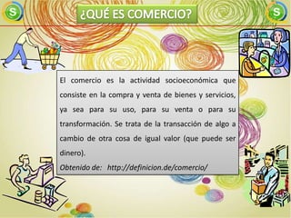El comercio es la actividad socioeconómica que
consiste en la compra y venta de bienes y servicios,
ya sea para su uso, para su venta o para su
transformación. Se trata de la transacción de algo a
cambio de otra cosa de igual valor (que puede ser
dinero).
Obtenido de: http://definicion.de/comercio/
 