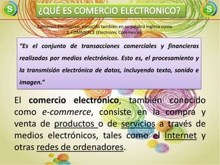 Comercio Electrónico, conocido también en su palabra inglesa como
                     E-COMMERCE (Electronic Commerce).

 “Es el conjunto de transacciones comerciales y financieras
 realizadas por medios electrónicos. Esto es, el procesamiento y
 la transmisión electrónica de datos, incluyendo texto, sonido e
 imagen.”

El comercio electrónico, también conocido
como e-commerce, consiste en la compra y
venta de productos o de servicios a través de
medios electrónicos, tales como el Internet y
otras redes de ordenadores.
 