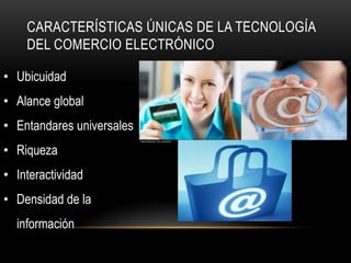 CARACTERÍSTICAS ÚNICAS DE LA TECNOLOGÍA
    DEL COMERCIO ELECTRÓNICO

• Ubicuidad
• Alance global
• Entandares universales
• Riqueza
• Interactividad
• Densidad de la
  información
 