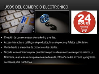 USOS DEL COMERCIO ELECTRÓNICO




• Creación de canales nuevos de marketing y ventas.
• Acceso interactivo a catálogos de productos, listas de precios y folletos publicitarios.
• Venta directa e interactiva de productos a los clientes.
• Soporte técnico ininterrumpido, permitiendo que los clientes encuentren por sí mismos, y
   fácilmente, respuestas a sus problemas mediante la obtención de los archivos y programas
   necesarios para resolverlos.
 