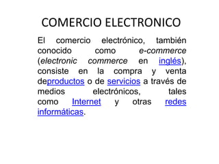 COMERCIO ELECTRONICO
El comercio electrónico, también
conocido        como         e-commerce
(electronic commerce en inglés),
consiste en la compra y venta
deproductos o de servicios a través de
medios          electrónicos,      tales
como      Internet    y    otras  redes
informáticas.
 