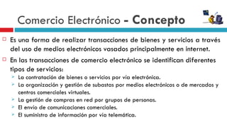 Comercio Electrónico - Concepto
   Es una forma de realizar transacciones de bienes y servicios a través
    del uso de medios electrónicos vasados principalmente en internet.
   En las transacciones de comercio electrónico se identifican diferentes
    tipos de servicios:
       La contratación de bienes o servicios por vía electrónica.
       La organización y gestión de subastas por medios electrónicos o de mercados y
        centros comerciales virtuales.
       La gestión de compras en red por grupos de personas.
       El envío de comunicaciones comerciales.
       El suministro de información por vía telemática.
 