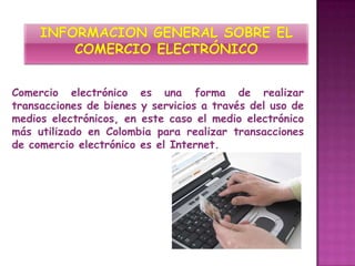 Comercio electrónico es una forma de realizar
transacciones de bienes y servicios a través del uso de
medios electrónicos, en este caso el medio electrónico
más utilizado en Colombia para realizar transacciones
de comercio electrónico es el Internet.
 