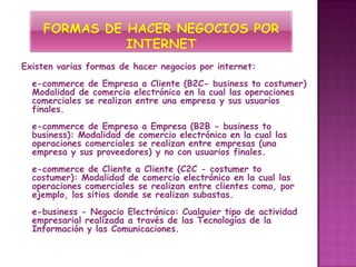 Existen varias formas de hacer negocios por internet:
  e-commerce de Empresa a Cliente (B2C- business to costumer)
  Modalidad de comercio electrónico en la cual las operaciones
  comerciales se realizan entre una empresa y sus usuarios
  finales.
  e-commerce de Empresa a Empresa (B2B - business to
  business): Modalidad de comercio electrónico en la cual las
  operaciones comerciales se realizan entre empresas (una
  empresa y sus proveedores) y no con usuarios finales.
  e-commerce de Cliente a Cliente (C2C - costumer to
  costumer): Modalidad de comercio electrónico en la cual las
  operaciones comerciales se realizan entre clientes como, por
  ejemplo, los sitios donde se realizan subastas.
  e-business - Negocio Electrónico: Cualquier tipo de actividad
  empresarial realizada a través de las Tecnologías de la
  Información y las Comunicaciones.
 