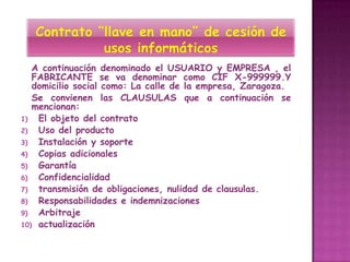 A continuación denominado el USUARIO y EMPRESA , el
   FABRICANTE se va denominar como CIF X-999999.Y
   domicilio social como: La calle de la empresa, Zaragoza.
   Se convienen las CLAUSULAS que a continuación se
   mencionan:
1)  El objeto del contrato
2)  Uso del producto
3)  Instalación y soporte
4)  Copias adicionales
5)  Garantía
6)  Confidencialidad
7)  transmisión de obligaciones, nulidad de clausulas.
8)  Responsabilidades e indemnizaciones
9)  Arbitraje
10) actualización
 