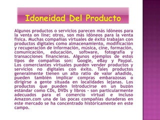 Algunos productos o servicios parecen más idóneos para
la venta on line; otros, son más idóneos para la venta
física. Muchas compañías virtuales de éxito trabajan con
productos digitales como almacenamiento, modificación
y recuperación de información, música, cine, formación,
comunicación, educación, software, fotografía y
transacciones financieras. Algunos ejemplos de estos
tipos de compañías son: Google, eBay y Paypal.
Los comerciantes virtuales pueden vender productos y
servicios no digitales con éxito. Tales productos
generalmente tienen un alto ratio de valor añadido,
pueden también implicar compras embarazosas o
dirigirse a gente situada en localidades lejanas. Los
productos que pueden introducirse en un buzón
estándar como CDs, DVDs y libros - son particularmente
adecuados para el comercio virtual e incluso
Amazon.com una de las pocas compañías duraderas en
este mercado se ha concentrado históricamente en este
campo.
 