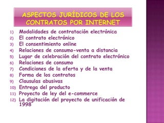 1)    Modalidades de contratación electrónica
2)    El contrato electrónico
3)    El consentimiento online
4)    Relaciones de consumo-venta a distancia
5)    Lugar de celebración del contrato electrónico
6)    Relaciones de consumo
7)    Condiciones de la oferta y de la venta
8)    Forma de los contratos
9)    Clausulas abusivas
10)   Entrega del producto
11)   Proyecto de ley del e-commerce
12)   La digitación del proyecto de unificación de
      1998
 