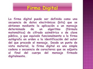 La firma digital puede ser definida como una
secuencia de datos electrónicos (bits) que se
obtienen mediante la aplicación a un mensaje
determinado     de     un    algoritmo   (fórmula
matemática) de cifrado asimétrico o de clave
pública, y que equivale funcionalmente a la firma
autógrafa en orden a la identificación del autor
del que procede el mensaje. Desde un punto de
vista material, la firma digital es una simple
cadena o secuencia de caracteres que se adjunta
al final del cuerpo del mensaje firmado
digitalmente.
 