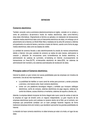 DEFINICION



Comercio electrónico
También conocido como e-commerce (electroniccommerce en inglés), consiste en la compra y
venta de productos o de servicios a través de medios electrónicos, tales como Internet y
otras redes informáticas. Originalmente el término se aplicaba a la realización de transacciones
mediante medios electrónicos tales como el Intercambio electrónico de datos, sin embargo con el
advenimiento de la Internet y la World Wide Web a mediados de los años 90 comenzó a referirse
principalmente a la venta de bienes y servicios a través de Internet, usando como forma de pago
medios electrónicos, tales como las tarjetas de crédito.

La cantidad de comercio llevada a cabo electrónicamente ha crecido de manera extraordinaria
debido a Internet. Una gran variedad de comercio se realiza de esta manera, estimulando la
creación y utilización de innovaciones como la transferencia de fondos electrónica, la
administración de cadenas de suministro, el marketing en Internet, el procesamiento de
transacciones en línea (OLTP), el intercambio electrónico de datos (EDI), los sistemas de
administración del inventario y los sistemas automatizados de recolección de datos.



Principios sobre el Comercio electrónico.
Internet ha abierto un gran número de nuevas posibilidades para las empresas con iniciativa de
crecimiento. Una de las más importantes es:

        La posibilidad de habilitar un nuevo canal de ventas para promover y vender productos
        y servicios, o de manera corta, hacer comercio electrónico.
        contar con una plataforma tecnológica integral y confiable que incorpore catálogos
        electrónicos, carrito de compras, sistemas electrónicos de pago seguros, sistemas de
        control de órdenes, acceso dinámico a inventarios, sistemas de soporte a clientes, etc.

Además, la empresa deberá incorporar de forma integral este nuevo canal de ventas al resto de
la empresa en lugar de tomarlo como un negocio independiente. La gran mayoría de las
empresas electrónicas (punto com) exitosas no nacieron dentro de la Web, por el contrario, son
empresas que previamente contaban con un buen prestigio haciendo negocios de forma
tradicional (empresas brick and mortar) y que decidieron aprovechar las grandes posibilidades de
Internet.

La decisión de hacer comercio electrónico no debe tomarse por estar a la moda, en lugar de eso
debe:
 