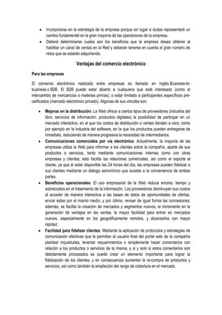 Incorporarse en la estrategia de la empresa porque sin lugar a dudas representará un
        cambio fundamental en la gran mayoría de las operaciones de la empresa.
        Deberá determinarse cuales son los beneficios que la empresa desea obtener al
        habilitar un canal de ventas en la Red y deberán tenerse en cuenta el gran número de
        retos que se estarán adquiriendo.

                           Ventajas del comercio electrónico
Para las empresas

El comercio electrónico realizado entre empresas es llamado en inglés Business-to-
business o B2B. El B2B puede estar abierto a cualquiera que esté interesado (como el
intercambio de mercancías o materias primas), o estar limitado a participantes específicos pre-
calificados (mercado electrónico privado). Algunas de sus virtudes son:

        Mejoras en la distribución: La Web ofrece a ciertos tipos de proveedores (industria del
        libro, servicios de información, productos digitales) la posibilidad de participar en un
        mercado interactivo, en el que los costos de distribución o ventas tienden a cero, como
        por ejemplo en la industria del software, en la que los productos pueden entregarse de
        inmediato, reduciendo de manera progresiva la necesidad de intermediarios.
        Comunicaciones comerciales por vía electrónica: Actualmente, la mayoría de las
        empresas utiliza la Web para informar a los clientes sobre la compañía, aparte de sus
        productos o servicios, tanto mediante comunicaciones internas como con otras
        empresas y clientes; esto facilita las relaciones comerciales, así como el soporte al
        cliente, ya que al estar disponible las 24 horas del día, las empresas pueden fidelizar a
        sus clientes mediante un diálogo asincrónico que sucede a la conveniencia de ambas
        partes.
        Beneficios operacionales: El uso empresarial de la Web reduce errores, tiempo y
        sobrecostos en el tratamiento de la información. Los proveedores disminuyen sus costos
        al acceder de manera interactiva a las bases de datos de oportunidades de ofertas,
        enviar éstas por el mismo medio, y por último, revisar de igual forma las concesiones;
        además, se facilita la creación de mercados y segmentos nuevos, el incremento en la
        generación de ventajas en las ventas, la mayor facilidad para entrar en mercados
        nuevos, especialmente en los geográficamente remotos, y alcanzarlos con mayor
        rapidez.
        Facilidad para fidelizar clientes: Mediante la aplicación de protocolos y estrategias de
        comunicación efectivas que le permitan al usuario final del portal web de la compañía
        plantear inquietudes, levantar requerimientos o simplemente hacer comentarios con
        relación a los productos o servicios de la misma, y si y solo si estos comentarios son
        debidamente procesados se puede crear un elemento importante para lograr la
        fidelización de los clientes, y en consecuencia aumentar la re-compra de productos y
        servicios, así como también la ampliación del rango de cobertura en el mercado.
 