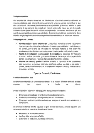 Ventaja competitiva.

Una empresa que comienza antes que sus competidores a utilizar el Comercio Electrónico de
manera estratégica, está obteniendo consecuentemente una gran ventaja competitiva ya que
está utilizando un canal extra para comercializar sus productos y servicios, además la parte
proporcional de su segmento de mercado en Internet será mucho mayor que en el mercado
tradicional donde ya se encuentran todos sus competidores. Una ventaja adicional es que aun
cuando sus competidores inicien sus actividades de comercio electrónico, posiblemente dicha
empresa tenga una presencia consolidada y mucha mayor experiencia en este nuevo mercado

Ventajas para los Clientes:

        Permite el acceso a más información. La naturaleza interactiva del Web y su entorno
        hipertexto permiten búsquedas profundas no lineales que son iniciadas y controladas por
        los clientes, por lo tanto las actividades de mercadeo mediante el Web están más
        impulsadas por los clientes que aquellas proporcionadas por los medios tradicionales.
        Facilita la investigación y comparación de mercados. La capacidad del Web para
        acumular, analizar y controlar grandes cantidades de datos especializados permite la
        compra por comparación y acelera el proceso de encontrar los artículos.
        Abarata los costos y precios. Conforme aumenta la capacidad de los proveedores
        para competir en un mercado electrónico abierto se produce una baja en los costos y
        precios, de hecho tal incremento en la competencia mejora la calidad y variedad de los
        productos y servicios.

                              Tipos de Comercio Electrónico
Comercio electrónico B2B

El comercio electrónico B2B (Business to Business) es el negocio orientado entre las diversas
empresas           que         operan          a          través         de          Internet.


Dentro del comercio electrónico B2B se pueden distinguir tres modalidades:

        El mercado controlado por el vendedor en busca de compradores.
        El mercado controlado por el comprador que busca proveedores.
        El mercado controlado por intermediarios que persiguen el acuerdo entre vendedores y
        compradores.

El comercio electrónico B2B ha supuesto un gran avance tecnológico, pero se requieren una
serie de características para sacar el rendimiento óptimo:

        Experiencia en el mercado concreto.
        La oferta debe ser un valor añadido.
        Evitar fallos de producción, logística y distribución.
 