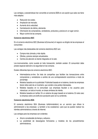 Las ventajas y características han convertido al comercio B2B en una opción que cada vez tiene
más adeptos:

        Reducción de costes.
        Ampliación de mercado.
        Aumento de la velocidad.
        Centralización de oferta y demanda.
        Información de compradores, vendedores, productos y precios en un lugar común.
        Mayor control de las compras.

Comercio electrónico B2C

En el comercio electrónico B2C (Business toConsumer) el negocio va dirigido de las empresas al
consumidor.

Las ventajas más destacables del comercio electrónico B2C son:

        Compra más cómoda y más rápida.
        Ofertas y precios siempre actualizados.
        Centros de atención al cliente integrados en la web.

Los inconvenientes, como sucede en toda transacción, también existen. El consumidor debe
prestar especial atención a la seguridad en las compras.

Existen diferentes tipos de comercio electrónico B2C:

        Intermediarios on-line: Se trata de compañías que facilitan las transacciones entre
        compradores y vendedores a cambio de una contraprestación económica a modo de
        porcentaje.
        Modelos basados en la publicidad: Publicidad basada en el sistema, donde las empresas
        tienen sitios web de un inventario, que venden a las partes interesadas.
        Modelos basados en la comunidad: Las empresas facultan a los usuarios para
        interactuar, en todo el mundo, en áreas similares de interés.
        Modelos basados en tarifas: En un sistema de pago basado en el sistema. En este caso
        la empresa cobra una tarifa de suscripción para ver su contenido.

Comercio electrónico B2A

El comercio electrónico B2A (Business toAdministration) es un servicio que ofrece la
administración a las empresas –y también a los ciudadanos– para que se puedan realizar los
trámites administrativos a través de Internet.

Las ventajas para las empresas son evidentes:

        Ahorro considerable de tiempo y esfuerzo.
        La posibilidad de descargarse formularios y modelos de los procedimientos
        administrativos.
 