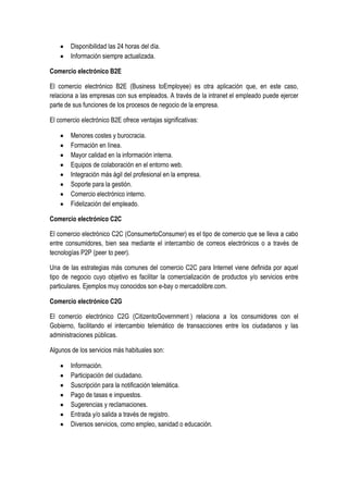 Disponibilidad las 24 horas del día.
        Información siempre actualizada.

Comercio electrónico B2E

El comercio electrónico B2E (Business toEmployee) es otra aplicación que, en este caso,
relaciona a las empresas con sus empleados. A través de la intranet el empleado puede ejercer
parte de sus funciones de los procesos de negocio de la empresa.

El comercio electrónico B2E ofrece ventajas significativas:

        Menores costes y burocracia.
        Formación en línea.
        Mayor calidad en la información interna.
        Equipos de colaboración en el entorno web.
        Integración más ágil del profesional en la empresa.
        Soporte para la gestión.
        Comercio electrónico interno.
        Fidelización del empleado.

Comercio electrónico C2C

El comercio electrónico C2C (ConsumertoConsumer) es el tipo de comercio que se lleva a cabo
entre consumidores, bien sea mediante el intercambio de correos electrónicos o a través de
tecnologías P2P (peer to peer).

Una de las estrategias más comunes del comercio C2C para Internet viene definida por aquel
tipo de negocio cuyo objetivo es facilitar la comercialización de productos y/o servicios entre
particulares. Ejemplos muy conocidos son e-bay o mercadolibre.com.

Comercio electrónico C2G

El comercio electrónico C2G (CitizentoGovernment ) relaciona a los consumidores con el
Gobierno, facilitando el intercambio telemático de transacciones entre los ciudadanos y las
administraciones públicas.

Algunos de los servicios más habituales son:

        Información.
        Participación del ciudadano.
        Suscripción para la notificación telemática.
        Pago de tasas e impuestos.
        Sugerencias y reclamaciones.
        Entrada y/o salida a través de registro.
        Diversos servicios, como empleo, sanidad o educación.
 