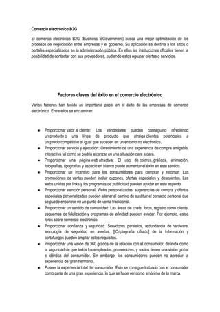 Comercio electrónico B2G

El comercio electrónico B2G (Business toGovernment) busca una mejor optimización de los
procesos de negociación entre empresas y el gobierno. Su aplicación se destina a los sitios o
portales especializados en la administración pública. En ellos las instituciones oficiales tienen la
posibilidad de contactar con sus proveedores, pudiendo estos agrupar ofertas o servicios.




                Factores claves del éxito en el comercio electrónico
Varios factores han tenido un importante papel en el éxito de las empresas de comercio
electrónico. Entre ellos se encuentran:



        Proporcionar valor al cliente: Los vendedores pueden conseguirlo ofreciendo
        un producto o una línea de producto que atraiga clientes potenciales a
        un precio competitivo al igual que suceden en un entorno no electrónico.
        Proporcionar servicio y ejecución: Ofrecimiento de una experiencia de compra amigable,
        interactiva tal como se podría alcanzar en una situación cara a cara.
        Proporcionar una página web atractiva: El uso de colores, gráficos, animación,
        fotografías, tipografías y espacio en blanco puede aumentar el éxito en este sentido.
        Proporcionar un incentivo para los consumidores para comprar y retornar: Las
        promociones de ventas pueden incluir cupones, ofertas especiales y descuentos. Las
        webs unidas por links y los programas de publicidad pueden ayudar en este aspecto.
        Proporcionar atención personal. Webs personalizadas: sugerencias de compra y ofertas
        especiales personalizadas pueden allanar el camino de sustituir el contacto personal que
        se puede encontrar en un punto de venta tradicional.
        Proporcionar un sentido de comunidad: Las áreas de chats, foros, registro como cliente,
        esquemas de fidelización y programas de afinidad pueden ayudar. Por ejemplo, estos
        foros sobre comercio electrónico.
        Proporcionar confianza y seguridad: Servidores paralelos, redundancia de hardware,
        tecnología de seguridad en averías, [[Criptografía cifrado] de la información y
        cortafuegos pueden ampliar estos requisitos.
        Proporcionar una visión de 360 grados de la relación con el consumidor, definida como
        la seguridad de que todos los empleados, proveedores, y socios tienen una visión global
        e idéntica del consumidor. Sin embargo, los consumidores pueden no apreciar la
        experiencia de 'gran hermano'.
        Poseer la experiencia total del consumidor. Esto se consigue tratando con el consumidor
        como parte de una gran experiencia, lo que se hace ver como sinónimo de la marca.
 