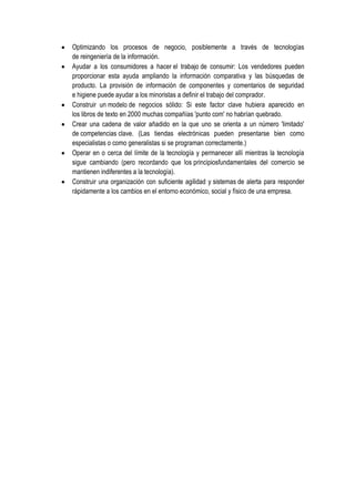 Optimizando los procesos de negocio, posiblemente a través de tecnologías
de reingeniería de la información.
Ayudar a los consumidores a hacer el trabajo de consumir: Los vendedores pueden
proporcionar esta ayuda ampliando la información comparativa y las búsquedas de
producto. La provisión de información de componentes y comentarios de seguridad
e higiene puede ayudar a los minoristas a definir el trabajo del comprador.
Construir un modelo de negocios sólido: Si este factor clave hubiera aparecido en
los libros de texto en 2000 muchas compañías 'punto com' no habrían quebrado.
Crear una cadena de valor añadido en la que uno se orienta a un número 'limitado'
de competencias clave. (Las tiendas electrónicas pueden presentarse bien como
especialistas o como generalistas si se programan correctamente.)
Operar en o cerca del límite de la tecnología y permanecer allí mientras la tecnología
sigue cambiando (pero recordando que los principiosfundamentales del comercio se
mantienen indiferentes a la tecnología).
Construir una organización con suficiente agilidad y sistemas de alerta para responder
rápidamente a los cambios en el entorno económico, social y físico de una empresa.
 