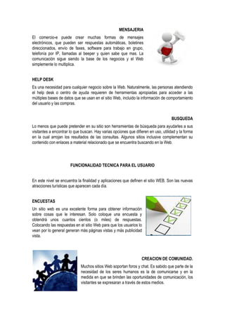 MENSAJERIA
El comercio-e puede crear muchas formas de mensajes
electrónicos, que pueden ser respuestas automáticas, boletines
direccionados, envío de faxes, software para trabajo en grupo,
telefonía por IP, llamadas al beeper y quien sabe que mas. La
comunicación sigue siendo la base de los negocios y el Web
simplemente lo multiplica.


HELP DESK
Es una necesidad para cualquier negocio sobre la Web. Naturalmente, las personas atendiendo
el help desk o centro de ayuda requieren de herramientas apropiadas para acceder a las
múltiples bases de datos que se usan en el sitio Web, incluido la información de comportamiento
del usuario y las compras.


                                                                                     BUSQUEDA
Lo menos que puede pretender en su sitio son herramientas de búsqueda para ayudarles a sus
visitantes a encontrar lo que buscan. Hay varias opciones que difieren en uso, utilidad y la forma
en la cual arrojan los resultados de las consultas. Algunos sitios inclusive complementan su
contenido con enlaces a material relacionado que se encuentra buscando en la Web.




                       FUNCIONALIDAD TECNICA PARA EL USUARIO


En este nivel se encuentra la finalidad y aplicaciones que definen el sitio WEB. Son las nuevas
atracciones turísticas que aparecen cada día.


ENCUESTAS
Un sitio web es una excelente forma para obtener información
sobre cosas que le interesan. Solo coloque una encuesta y
obtendrá unos cuantos cientos (o miles) de respuestas.
Colocando las respuestas en el sitio Web para que los usuarios lo
vean por lo general generan más páginas vistas y más publicidad
vista.




                                                                  CREACION DE COMUNIDAD.
                             Muchos sitios Web soportan foros y chat. Es sabido que parte de la
                             necesidad de los seres humanos es la de comunicarse y en la
                             medida en que se brinden las oportunidades de comunicación, los
                             visitantes se expresaran a través de estos medios.
 