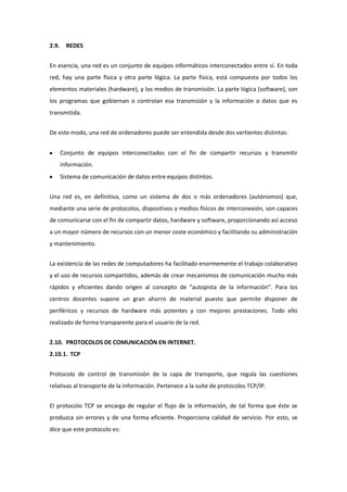 2.9.     REDES


En esencia, una red es un conjunto de equipos informáticos interconectados entre sí. En toda
red, hay una parte física y otra parte lógica. La parte física, está compuesta por todos los
elementos materiales (hardware), y los medios de transmisión. La parte lógica (software), son
los programas que gobiernan o controlan esa transmisión y la información o datos que es
transmitida.


De este modo, una red de ordenadores puede ser entendida desde dos vertientes distintas:


       Conjunto de equipos interconectados con el fin de compartir recursos y transmitir
       información.
       Sistema de comunicación de datos entre equipos distintos.


Una red es, en definitiva, como un sistema de dos o más ordenadores (autónomos) que,
mediante una serie de protocolos, dispositivos y medios físicos de interconexión, son capaces
de comunicarse con el fin de compartir datos, hardware y software, proporcionando así acceso
a un mayor número de recursos con un menor coste económico y facilitando su administración
y mantenimiento.


La existencia de las redes de computadores ha facilitado enormemente el trabajo colaborativo
y el uso de recursos compartidos, además de crear mecanismos de comunicación mucho más
rápidos y eficientes dando origen al concepto de “autopista de la información”. Para los
centros docentes supone un gran ahorro de material puesto que permite disponer de
periféricos y recursos de hardware más potentes y con mejores prestaciones. Todo ello
realizado de forma transparente para el usuario de la red.


2.10. PROTOCOLOS DE COMUNICACIÓN EN INTERNET .
2.10.1. TCP


Protocolo de control de transmisión de la capa de transporte, que regula las cuestiones
relativas al transporte de la información. Pertenece a la suite de protocolos TCP/IP.


El protocolo TCP se encarga de regular el flujo de la información, de tal forma que éste se
produzca sin errores y de una forma eficiente. Proporciona calidad de servicio. Por esto, se
dice que este protocolo es:
 