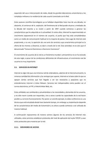 expansión del uso e interconexión de redes, desde los grandes laboratorios universitarios y los
complejos militares a la residencia de cada usuario conectado con la Red.


Estos avances científico-tecnológicos ya se hallaban disponibles hace mas de una década, no
obstante, el comienzo de la .explosión. del fenómeno de la Red puede situarse a mediados de
la década del noventa y es recién a partir de 1997 cuando comienza a generar las
características que ha adquirido en la actualidad. En estos años, Internet ha experimentado un
crecimiento exponencial en el número de usuarios, al punto que hoy está consolidándose
como un medio de comunicación habitual en la mayoría de países. Este auge de Internet está
propiciando, a su vez, la aparición de una serie de servicios cuya característica principal es la
oferta de los mismos a distancia, es decir a través de la red. Esta actividad, no es otra que el
denominado "Comercio Electrónico o Electronic Commerce".


El crecimiento de usuarios de la red es un fenómeno mundial. Latinoamérica no se ha excluido
de esta regla, a pesar de las condiciones deficientes de infraestructura; el crecimiento real de
usuarios es muy importante.


3.5.   SERVICIOS EN INTERNET


Internet es algo más que una inmensa red de ordenadores, además de la intercomunicación, la
inmensa cantidad de información y las ventajas que supone, Internet es la base sobre la que se
apoyan ciertos servicios que han llegado a ser tan necesarios y populares que no
entenderíamos Internet si éstos faltasen. Servicios tan indispensables como pueden ser el
correo electrónico, el FTP, el World Wide Web, etc.


Estas utilidades van cambiando y actualizándose a las necesidades y demandas de los usuarios,
y no sólo nacen cuando son requeridos, sino a veces cuando las capacidades de la red hacen
posible su correcto funcionamiento. Por poner un sencillo ejemplo, la video-conferencia es una
técnica que está estudiada desde hace bastante tiempo, sin embargo su implantación depende
de las características del medio de transmisión y es ahora cuando comienza a ser utilizada de
manera habitual.


A continuación repasaremos de manera somera algunos de los servicios de Internet más
utilizados, estos servicios establecen protocolos del nivel de aplicación de la pila TCP/IP y usan
estos protocolos para moverse por la red.


3.5.1. SERVIDORES DE ACCESO
 