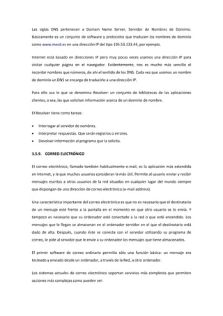 Las siglas DNS pertenecen a Domain Name Server, Servidor de Nombres de Dominio.
Básicamente es un conjunto de software y protocolos que traducen los nombres de dominio
como www.mecd.es en una dirección IP del tipo 195.53.133.44, por ejemplo.


Internet está basado en direcciones IP pero muy pocas veces usamos una dirección IP para
visitar cualquier página en el navegador. Evidentemente, nos es mucho más sencillo el
recordar nombres que números, de ahí el sentido de los DNS. Cada vez que usamos un nombre
de dominio un DNS se encarga de traducirlo a una dirección IP.


Para ello usa lo que se denomina Resolver: un conjunto de bibliotecas de las aplicaciones
clientes, o sea, las que solicitan información acerca de un dominio de nombre.


El Resolver tiene como tareas:


    Interrogar al servidor de nombres.
    Interpretar respuestas. Que serán registros o errores.
    Devolver información al programa que la solicita.


3.5.9. CORREO ELECTRÓNICO


El correo electrónico, llamado también habitualmente e-mail, es la aplicación más extendida
en Internet, y la que muchos usuarios consideran la más útil. Permite al usuario enviar y recibir
mensajes escritos a otros usuarios de la red situados en cualquier lugar del mundo siempre
que dispongan de una dirección de correo electrónica (e-mail address).


Una característica importante del correo electrónico es que no es necesario que el destinatario
de un mensaje esté frente a la pantalla en el momento en que otro usuario se lo envía. Y
tampoco es necesario que su ordenador esté conectado a la red o que esté encendido. Los
mensajes que le llegan se almacenan en el ordenador servidor en el que el destinatario está
dado de alta. Después, cuando éste se conecta con el servidor utilizando su programa de
correo, le pide al servidor que le envíe a su ordenador los mensajes que tiene almacenados.


El primer software de correo ordinario permitía sólo una función básica: un mensaje era
tecleado y enviado desde un ordenador, a través de la Red, a otro ordenador.


Los sistemas actuales de correo electrónico soportan servicios más completos que permiten
acciones más complejas como pueden ser:
 