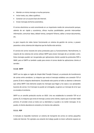 Mandar un mismo mensaje a muchas personas.
       Incluir texto, voz, vídeo o gráficos.
       Conectar con un usuario fuera de Internet.
       Enviar mensajes de forma automática.


El correo electrónico se está convirtiendo en un importante medio de comunicación porque,
además de ser rápido y económico, ofrece muchas posibilidades: permite intercambiar
información, comunicar ideas, debatir temas, compartir ficheros, editar y revisar documentos,
etc.


La gran mayoría de redes tienen funcionando un sistema de gestión de correo, o poseen
pasarelas a otros sistemas de máquinas que les facilita este servicio.


El servicio de correo necesita de varios protocolos para su funcionamiento. Normalmente, la
mayoría de los sistemas de correo utilizan SMTP para enviar mensajes de un servidor a otro.
Estos mensajes pueden ser recuperados por aplicaciones cliente usando los protocolos POP o
IMAP, pero el SMTP es también usado para enviar el correo desde las aplicaciones cliente al
servidor.


3.5.10. SMTP


SMTP son las siglas en inglés de Simple Mail Transfer Protocol, un protocolo de transferencia
de correo entre servidores. La máquina que envía el mensaje establece una conexión TCP al
puerto 25 de la máquina destinatario. Escuchando este puerto se halla un daemon o demonio
que utiliza SMTP. Este demonio acepta los mensajes que llegan y los copia a sus apropiados
buzones de correo. Si el mensaje no puede ser entregado, se genera un mensaje de error que
es enviado al remitente.


SMTP es un sencillo protocolo escrito en ASCII. Una vez establecida la conexión TCP en el
puerto 25, la máquina que envía el mensaje y actúa como cliente, espera que el servidor hable
primero. El servidor envía un texto con su identidad y si puede o no recibir mensajes. Si no
puede, el cliente abandona la conexión y lo intenta más adelante.


3.5.11. POP


A menudo es imposible mantener un sistema de transporte de correo en ciertos pequeños
nodos de Internet. Por ejemplo una estación de trabajo puede no tener suficiente espacio en
 
