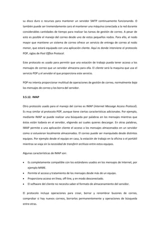 su disco duro o recursos para mantener un servidor SMTP continuamente funcionando. O
también puede ser tremendamente caro el mantener una máquina conectada a la red durante
considerables cantidades de tiempo para realizar las tareas de gestión de correo. A pesar de
esto es posible el manejo del correo desde uno de estos pequeños nodos. Para ello, el nodo
mayor que mantiene un sistema de correo ofrece un servicio de entrega de correo al nodo
menor, que estará equipado con una aplicación cliente. Aquí es donde interviene el protocolo
POP, siglas de Post Office Protocol.


Este protocolo es usado para permitir que una estación de trabajo pueda tener acceso a los
mensajes de correo que un servidor almacena para ella. El cliente será la maquina que usa el
servicio POP y el servidor el que proporciona este servicio.


POP no intenta proporcionar multitud de operaciones de gestión de correo, normalmente baja
los mensajes de correo y los borra del servidor.


3.5.12. IMAP


Otro protocolo usado para el manejo del correo es IMAP (Internet Message Access Protocol).
Es muy similar al protocolo POP, aunque tiene ciertas características adicionales. Por ejemplo,
mediante IMAP se puede realizar una búsqueda por palabras en los mensajes mientras que
éstos están todavía en el servidor, eligiendo así cuales quieres descargar. En otras palabras,
IMAP permite a una aplicación cliente el acceso a los mensajes almacenados en un servidor
como si estuvieran localmente almacenados. El correo puede ser manipulado desde distintos
equipos. Por ejemplo desde el equipo en casa, la estación de trabajo en la oficina o el portátil
mientras se viaja sin la necesidad de transferir archivos entre estos equipos.


Algunas características de IMAP son:


    Es completamente compatible con los estándares usados en los mensajes de Internet, por
    ejemplo MIME.
    Permite el acceso y tratamiento de los mensajes desde más de un equipo.
    Proporciona acceso en línea, off-line, y en modo desconectado.
    El software del cliente no necesita saber el formato de almacenamiento del servidor.


El protocolo incluye operaciones para crear, borrar y renombrar buzones de correo,
comprobar si hay nuevos correos, borrarlos permanentemente y operaciones de búsqueda
entre otras.
 
