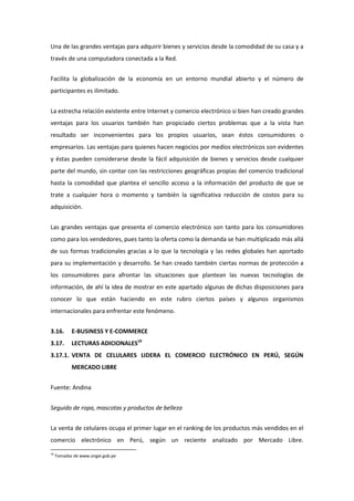 Una de las grandes ventajas para adquirir bienes y servicios desde la comodidad de su casa y a
través de una computadora conectada a la Red.


Facilita la globalización de la economía en un entorno mundial abierto y el número de
participantes es ilimitado.


La estrecha relación existente entre Internet y comercio electrónico si bien han creado grandes
ventajas para los usuarios también han propiciado ciertos problemas que a la vista han
resultado ser inconvenientes para los propios usuarios, sean éstos consumidores o
empresarios. Las ventajas para quienes hacen negocios por medios electrónicos son evidentes
y éstas pueden considerarse desde la fácil adquisición de bienes y servicios desde cualquier
parte del mundo, sin contar con las restricciones geográficas propias del comercio tradicional
hasta la comodidad que plantea el sencillo acceso a la información del producto de que se
trate a cualquier hora o momento y también la significativa reducción de costos para su
adquisición.


Las grandes ventajas que presenta el comercio electrónico son tanto para los consumidores
como para los vendedores, pues tanto la oferta como la demanda se han multiplicado más allá
de sus formas tradicionales gracias a lo que la tecnología y las redes globales han aportado
para su implementación y desarrollo. Se han creado también ciertas normas de protección a
los consumidores para afrontar las situaciones que plantean las nuevas tecnologías de
información, de ahí la idea de mostrar en este apartado algunas de dichas disposiciones para
conocer lo que están haciendo en este rubro ciertos países y algunos organismos
internacionales para enfrentar este fenómeno.


3.16.       E-BUSINESS Y E-COMMERCE
3.17.       LECTURAS ADICIONALES10
3.17.1. VENTA DE CELULARES LIDERA EL COMERCIO ELECTRÓNICO EN PERÚ, SEGÚN
            MERCADO LIBRE


Fuente: Andina


Seguido de ropa, mascotas y productos de belleza


La venta de celulares ocupa el primer lugar en el ranking de los productos más vendidos en el
comercio electrónico en Perú, según un reciente analizado por Mercado Libre.
10
     Tomadas de www.ongei.gob.pe
 