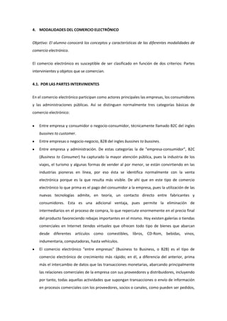 4. MODALIDADES DEL COMERCIO ELECTRÓNICO


Objetivo: El alumno conocerá los conceptos y características de las diferentes modalidades de
comercio electrónico.


El comercio electrónico es susceptible de ser clasificado en función de dos criterios: Partes
intervinientes y objetos que se comercian.


4.1. POR LAS PARTES INTERVINIENTES


En el comercio electrónico participan como actores principales las empresas, los consumidores
y las administraciones públicas. Así se distinguen normalmente tres categorías básicas de
comercio electrónico:


   Entre empresa y consumidor o negocio-consumidor, técnicamente llamado B2C del ingles
   bussines to customer.
   Entre empresas o negocio-negocio, B2B del ingles bussines to bussines.
   Entre empresa y administración. De estas categorías la de "empresa-consumidor", B2C
   (Business to Consumer) ha capturado la mayor atención pública, pues la industria de los
   viajes, el turismo y algunas formas de vender al por menor, se están convirtiendo en las
   industrias pioneras en línea, por eso ésta se identifica normalmente con la venta
   electrónica porque es la que resulta más visible. De ahí que en este tipo de comercio
   electrónico lo que prima es el pago del consumidor a la empresa, pues la utilización de las
   nuevas tecnologías admite, en teoría, un contacto directo entre fabricantes y
   consumidores. Esta es una adicional ventaja, pues permite la eliminación de
   intermediarios en el proceso de compra, lo que repercute enormemente en el precio final
   del producto favoreciendo rebajas importantes en el mismo. Hoy existen galerías o tiendas
   comerciales en Internet tiendas virtuales que ofrecen todo tipo de bienes que abarcan
   desde diferentes artículos como comestibles, libros, CD-Rom, bebidas, vinos,
   indumentaria, computadoras, hasta vehículos.
   El comercio electrónico "entre empresas" (Business to Business, o B2B) es el tipo de
   comercio electrónico de crecimiento más rápido; en él, a diferencia del anterior, prima
   más el intercambio de datos que las transacciones monetarias, abarcando principalmente
   las relaciones comerciales de la empresa con sus proveedores y distribuidores, incluyendo
   por tanto, todas aquellas actividades que supongan transacciones o envío de información
   en procesos comerciales con los proveedores, socios o canales, como pueden ser pedidos,
 