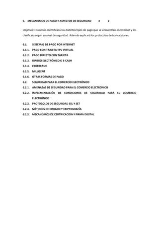 6. MECANISMOS DE PAGO Y ASPECTOS DE SEGURIDAD                  4       2


Objetivo: El alumno identificara los distintos tipos de pago que se encuentran en Internet y los
clasificara según su nivel de seguridad. Además explicará los protocolos de transacciones.


6.1.   SISTEMAS DE PAGO POR INTERNET
6.1.1. PAGO CON TARJETA TPV VIRTUAL
6.1.2. PAGO DIRECTO CON TARJETA
6.1.3. DINERO ELECTRÓNICO O E-CASH
6.1.4. CYBERCASH
6.1.5. MILLICENT
6.1.6. OTRAS FORMAS DE PAGO
6.2.   SEGURIDAD PARA EL COMERCIO ELECTRÓNICO
6.2.1. AMENAZAS DE SEGURIDAD PARA EL COMERCIO ELECTRÓNICO
6.2.2. IMPLEMENTACIÓN DE CONDICIONES DE SEGURIDAD PARA EL COMERCIO
       ELECTRÓNICO
6.2.3. PROTOCOLOS DE SEGURIDAD SSL Y SET
6.2.4. MÉTODOS DE CIFRADO Y CRIPTOGRAFÍA
6.2.5. MECANISMOS DE CERTIFICACIÓN Y FIRMA DIGITAL
 