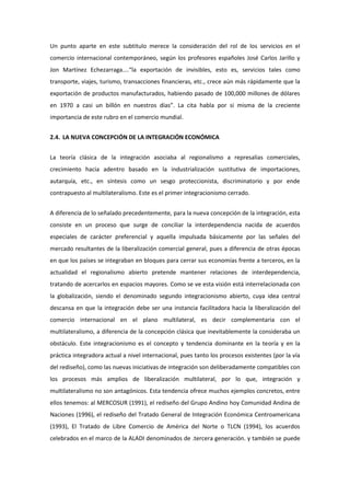 Un punto aparte en este subtitulo merece la consideración del rol de los servicios en el
comercio internacional contemporáneo, según los profesores españoles José Carlos Jarillo y
Jon Martínez Echezarraga....“la exportación de invisibles, esto es, servicios tales como
transporte, viajes, turismo, transacciones financieras, etc., crece aún más rápidamente que la
exportación de productos manufacturados, habiendo pasado de 100,000 millones de dólares
en 1970 a casi un billón en nuestros días”. La cita habla por si misma de la creciente
importancia de este rubro en el comercio mundial.


2.4. LA NUEVA CONCEPCIÓN DE LA INTEGRACIÓN ECONÓMICA


La teoría clásica de la integración asociaba al regionalismo a represalias comerciales,
crecimiento hacia adentro basado en la industrialización sustitutiva de importaciones,
autarquía, etc., en síntesis como un sesgo proteccionista, discriminatorio y por ende
contrapuesto al multilateralismo. Este es el primer integracionismo cerrado.


A diferencia de lo señalado precedentemente, para la nueva concepción de la integración, esta
consiste en un proceso que surge de conciliar la interdependencia nacida de acuerdos
especiales de carácter preferencial y aquella impulsada básicamente por las señales del
mercado resultantes de la liberalización comercial general, pues a diferencia de otras épocas
en que los países se integraban en bloques para cerrar sus economías frente a terceros, en la
actualidad el regionalismo abierto pretende mantener relaciones de interdependencia,
tratando de acercarlos en espacios mayores. Como se ve esta visión está interrelacionada con
la globalización, siendo el denominado segundo integracionismo abierto, cuya idea central
descansa en que la integración debe ser una instancia facilitadora hacia la liberalización del
comercio internacional en el plano multilateral, es decir complementaria con el
multilateralismo, a diferencia de la concepción clásica que inevitablemente la consideraba un
obstáculo. Este integracionismo es el concepto y tendencia dominante en la teoría y en la
práctica integradora actual a nivel internacional, pues tanto los procesos existentes (por la vía
del rediseño), como las nuevas iniciativas de integración son deliberadamente compatibles con
los procesos más amplios de liberalización multilateral, por lo que, integración y
multilateralismo no son antagónicos. Esta tendencia ofrece muchos ejemplos concretos, entre
ellos tenemos: al MERCOSUR (1991), el rediseño del Grupo Andino hoy Comunidad Andina de
Naciones (1996), el rediseño del Tratado General de Integración Económica Centroamericana
(1993), El Tratado de Libre Comercio de América del Norte o TLCN (1994), los acuerdos
celebrados en el marco de la ALADI denominados de .tercera generación. y también se puede
 