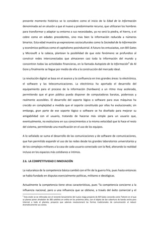 presente momento histórico se lo considere como el inicio de la Edad de la Información
denominada así en alusión a que el nuevo y predominante recurso, que utilizaran los hombres
para transformar y adaptar su entorno a sus necesidades, ya no será la piedra, el hierro, o el
cobre como en edades precedentes, sino mas bien la información reducida a números
binarios. Esta edad muestra ya expresiones socioculturales como la Sociedad de la Información
y económico-políticas como el capitalismo posindustrial. A futuro los entusiastas, con Bill Gates
y Microsoft a la cabeza, plantean la posibilidad de que este fenómeno se profundice al
construir redes interconectadas que almacenen casi toda la información del mundo y
concentren todas las actividades financieras, en la llamada Autopista de la Información4 de Al
Gore y finalmente se llegue por medio de ella a la construcción del mercado ideal.


La revolución digital se basa en el avance y la confluencia en tres grandes áreas: la electrónica,
el software y las telecomunicaciones. La electrónica ha aportado el desarrollo del
equipamiento para el proceso de la información (hardware) a un ritmo muy acelerado,
permitiendo que el gran público pueda disponer de computadoras baratas, poderosas y
realmente accesibles. El desarrollo del soporte lógico o software para esas máquinas ha
crecido en complejidad a medida que el soporte constituido por ellas ha evolucionado; sin
embargo, gran parte de ese soporte lógico o software se ha diseñado para mejorar su
amigabilidad con el usuario, tratando de hacerse más simple para un usuario que,
eventualmente, no evoluciona en sus conocimientos a la misma velocidad que lo hace el resto
del sistema, permitiendo una masificación en el uso de los equipos.


A lo señalado se suma el desarrollo de las comunicaciones y de software de comunicaciones,
que han permitido expandir el uso de las redes desde los grandes laboratorios universitarios y
de los complejos militares a la casa de cada usuario conectado con la Red, alterando la realidad
incluso en los espacios más cotidianos e íntimos.


2.6. LA COMPETITIVIDAD E INNOVACIÓN


La naturaleza de la competencia básica cambió con el fin de la guerra fría, pues hasta entonces
se había fundado en disputas esencialmente políticas, militares e ideológicas.


Actualmente la competencia tiene otras características, pues “la competencia concierne a la
influencia nacional, pero a una influencia que se obtiene, a través del éxito comercial y el
4
  Esta visión se ve reforzada con el reciente lanzamiento del nuevo mega proyecto de Bill Gates conocido como Telesim en el que
se planea poner alrededor de 300 satélites en orbita en los próximos años, con el objeto de dar cobertura de banda ancha para
Internet a todo el planeta; proyecto que además revolucionará las formas tradicionales de comunicación al reducir
dramáticamente sus costos.
 