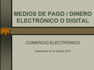 MEDIOS DE PAGO / DINERO
 ELECTRÓNICO O DIGITAL


   COMERCIO ELECTRÓNICO
      Guatemala, 25 de Agosto 2012
 