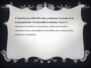  Real Decreto 1906/1999 sobre condiciones Generales de la
Contratación por vía electrónica o telefonía.- Regula la
contratación telefónica o electrónica e indica los derechos
esenciales de los consumidores en el ámbito de la comunicación
telefónica o electrónica.
 