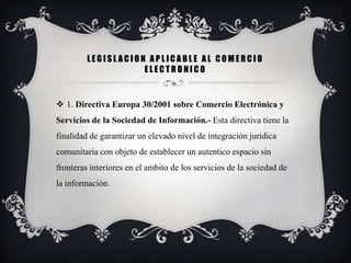 LEGISLACION APLICABLE AL COMERCIO
                    ELECTRONICO


 1. Directiva Europa 30/2001 sobre Comercio Electrónica y
Servicios de la Sociedad de Información.- Esta directiva tiene la
finalidad de garantizar un elevado nivel de integración jurídica
comunitaria con objeto de establecer un autentico espacio sin
fronteras interiores en el ambito de los servicios de la sociedad de
la información.
 