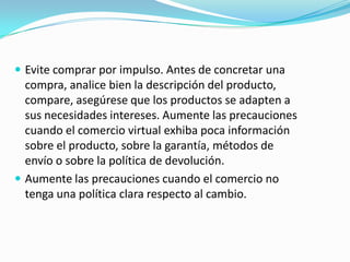  Evite comprar por impulso. Antes de concretar una
  compra, analice bien la descripción del producto,
  compare, asegúrese que los productos se adapten a
  sus necesidades intereses. Aumente las precauciones
  cuando el comercio virtual exhiba poca información
  sobre el producto, sobre la garantía, métodos de
  envío o sobre la política de devolución.
 Aumente las precauciones cuando el comercio no
  tenga una política clara respecto al cambio.
 