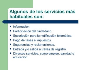 Algunos de los servicios más
habituales son:
   Información.
   Participación del ciudadano.
   Suscripción para la notificación telemática.
   Pago de tasas e impuestos.
   Sugerencias y reclamaciones.
   Entrada y/o salida a través de registro.
   Diversos servicios, como empleo, sanidad o
    educación.
 
