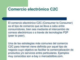 Comercio electrónico C2C


El comercio electrónico C2C (Consumer to Consumer)
es el tipo de comercio que se lleva a cabo entre
consumidores, bien sea mediante el intercambio de
correos electrónicos o a través de tecnologías P2P
(peer to peer).

Una de las estrategias más comunes del comercio
C2C para Internet viene definida por aquel tipo de
negocio cuyo objetivo es facilitar la comercialización de
productos y/o servicios entre particulares. Ejemplos
muy conocidos son e-bay o mercadolibre.com.
 