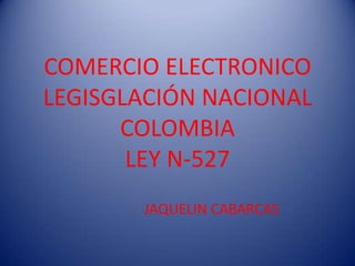 COMERCIO ELECTRONICO
LEGISGLACIÓN NACIONAL
      COLOMBIA
       LEY N-527
       JAQUELIN CABARCAS
 